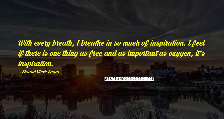 Sharad Vivek Sagar Quotes: With every breath, I breathe in so much of inspiration. I feel if there is one thing as free and as important as oxygen, it's inspiration.