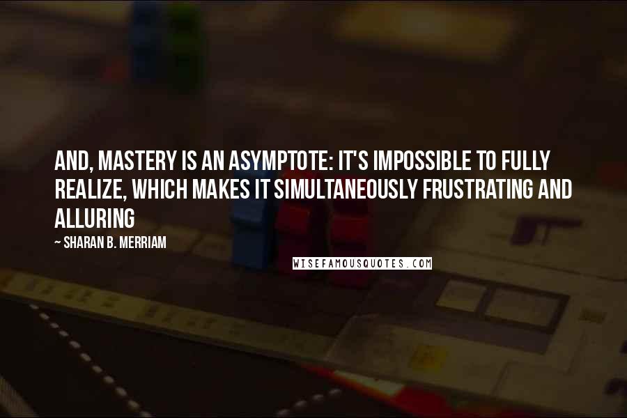 Sharan B. Merriam Quotes: And, mastery is an asymptote: It's impossible to fully realize, which makes it simultaneously frustrating and alluring