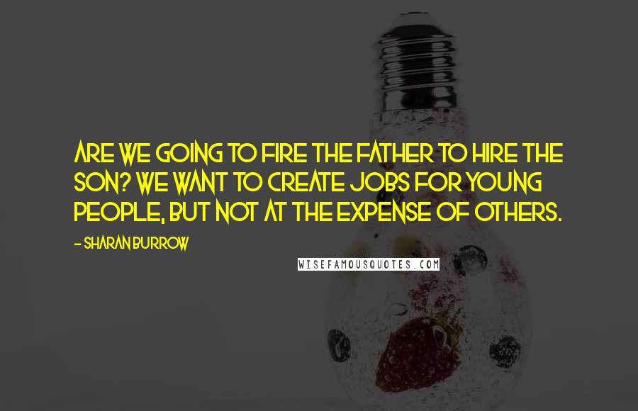 Sharan Burrow Quotes: Are we going to fire the father to hire the son? We want to create jobs for young people, but not at the expense of others.