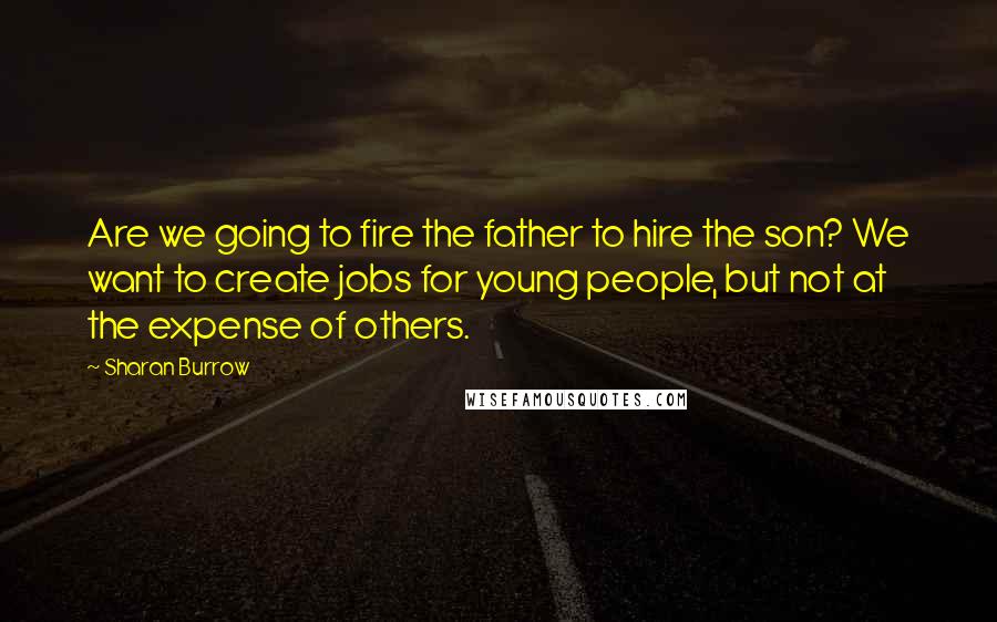 Sharan Burrow Quotes: Are we going to fire the father to hire the son? We want to create jobs for young people, but not at the expense of others.