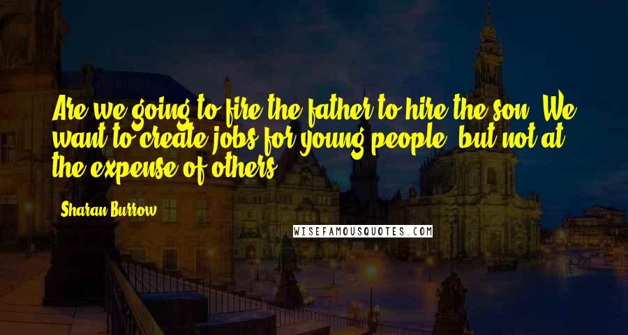Sharan Burrow Quotes: Are we going to fire the father to hire the son? We want to create jobs for young people, but not at the expense of others.