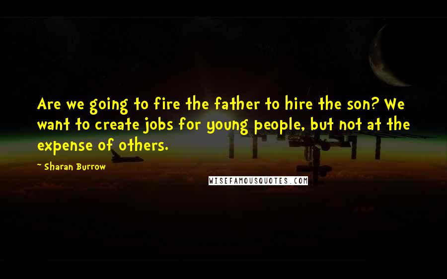 Sharan Burrow Quotes: Are we going to fire the father to hire the son? We want to create jobs for young people, but not at the expense of others.
