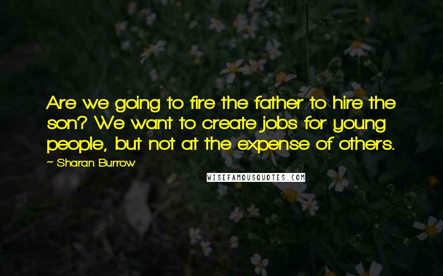 Sharan Burrow Quotes: Are we going to fire the father to hire the son? We want to create jobs for young people, but not at the expense of others.