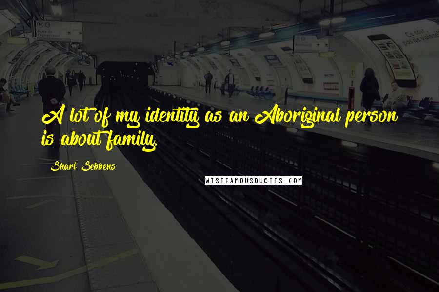 Shari Sebbens Quotes: A lot of my identity as an Aboriginal person is about family.