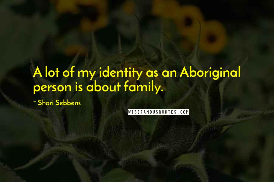 Shari Sebbens Quotes: A lot of my identity as an Aboriginal person is about family.