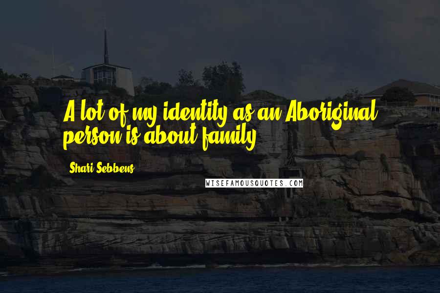 Shari Sebbens Quotes: A lot of my identity as an Aboriginal person is about family.