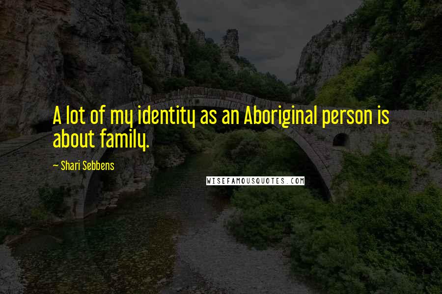 Shari Sebbens Quotes: A lot of my identity as an Aboriginal person is about family.