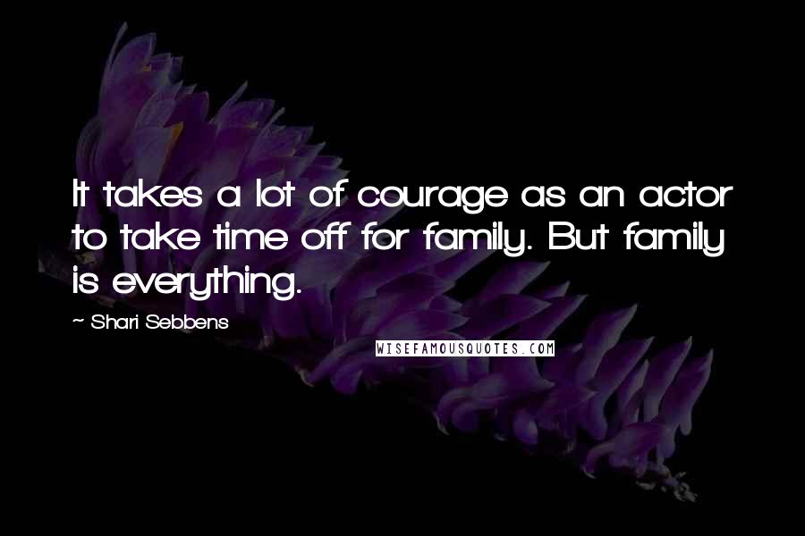 Shari Sebbens Quotes: It takes a lot of courage as an actor to take time off for family. But family is everything.