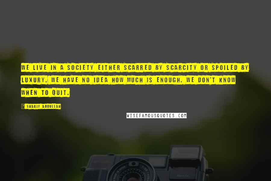 Sharif Abdullah Quotes: We live in a society either scarred by scarcity or spoiled by luxury. We have no idea how much is enough. We don't know when to quit.