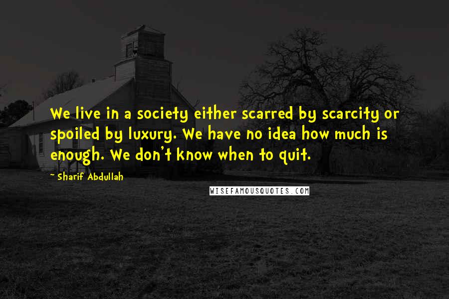 Sharif Abdullah Quotes: We live in a society either scarred by scarcity or spoiled by luxury. We have no idea how much is enough. We don't know when to quit.