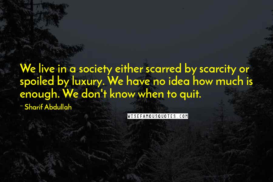 Sharif Abdullah Quotes: We live in a society either scarred by scarcity or spoiled by luxury. We have no idea how much is enough. We don't know when to quit.