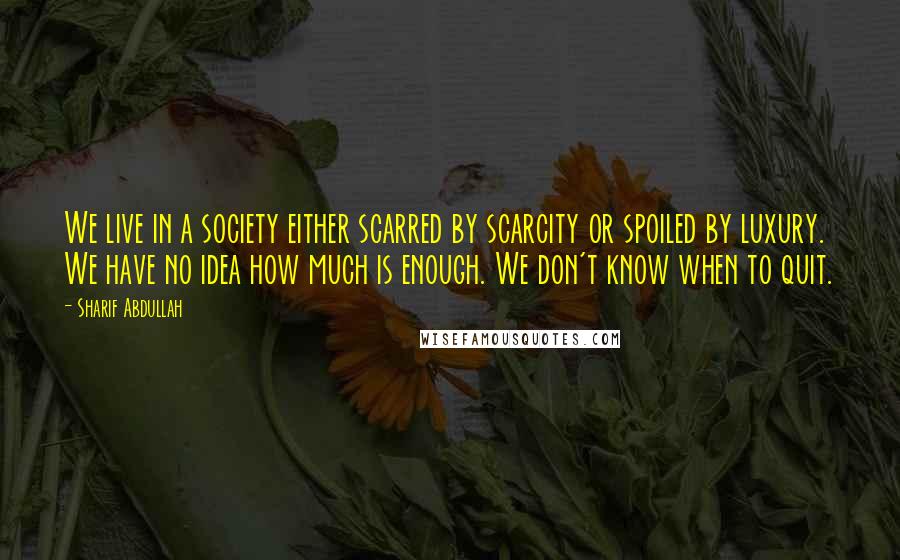 Sharif Abdullah Quotes: We live in a society either scarred by scarcity or spoiled by luxury. We have no idea how much is enough. We don't know when to quit.