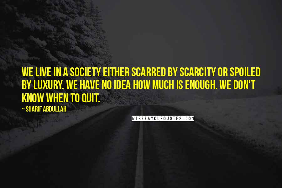 Sharif Abdullah Quotes: We live in a society either scarred by scarcity or spoiled by luxury. We have no idea how much is enough. We don't know when to quit.