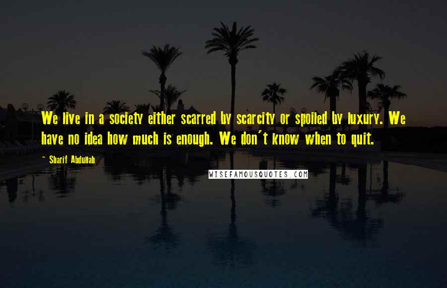 Sharif Abdullah Quotes: We live in a society either scarred by scarcity or spoiled by luxury. We have no idea how much is enough. We don't know when to quit.