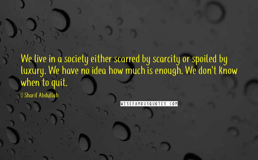 Sharif Abdullah Quotes: We live in a society either scarred by scarcity or spoiled by luxury. We have no idea how much is enough. We don't know when to quit.