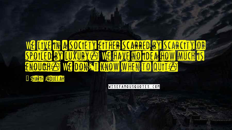 Sharif Abdullah Quotes: We live in a society either scarred by scarcity or spoiled by luxury. We have no idea how much is enough. We don't know when to quit.