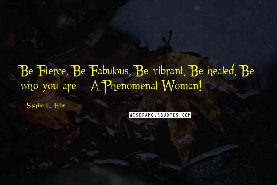 Sharise L. Erby Quotes: Be Fierce, Be Fabulous, Be vibrant, Be healed, Be who you are - A Phenomenal Woman!