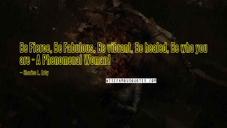 Sharise L. Erby Quotes: Be Fierce, Be Fabulous, Be vibrant, Be healed, Be who you are - A Phenomenal Woman!