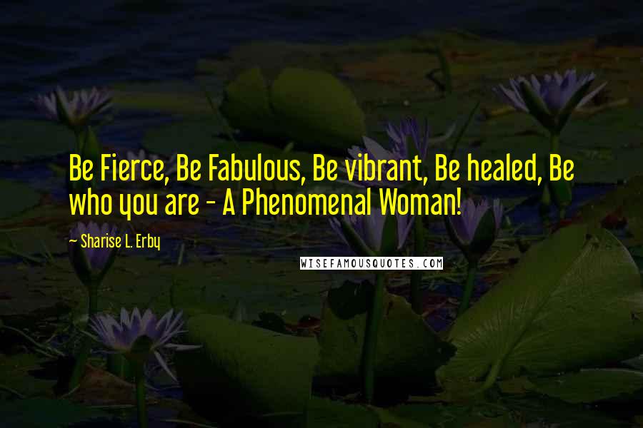 Sharise L. Erby Quotes: Be Fierce, Be Fabulous, Be vibrant, Be healed, Be who you are - A Phenomenal Woman!