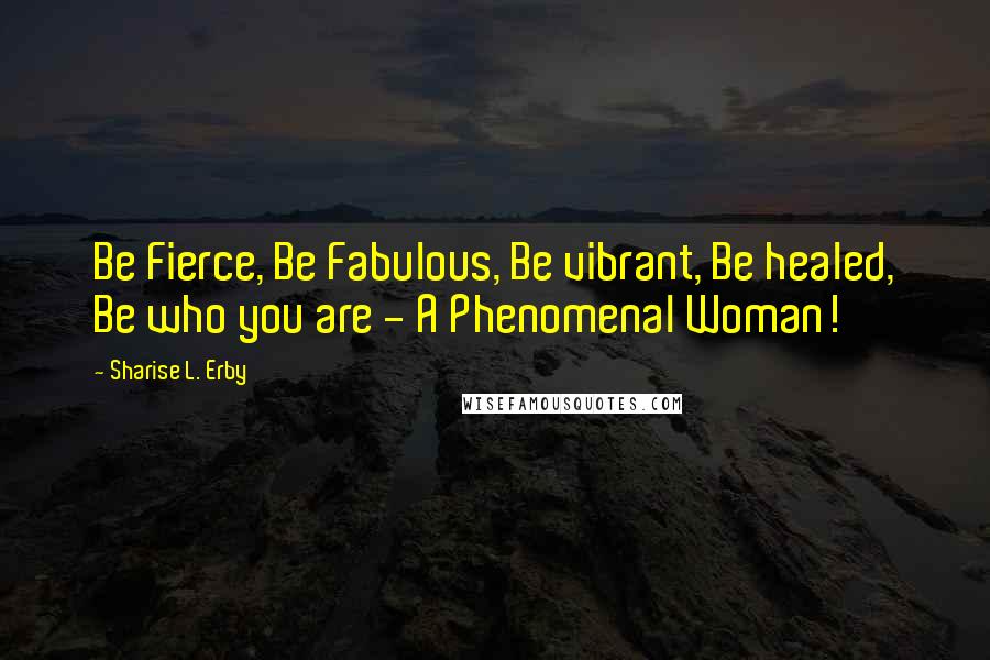 Sharise L. Erby Quotes: Be Fierce, Be Fabulous, Be vibrant, Be healed, Be who you are - A Phenomenal Woman!