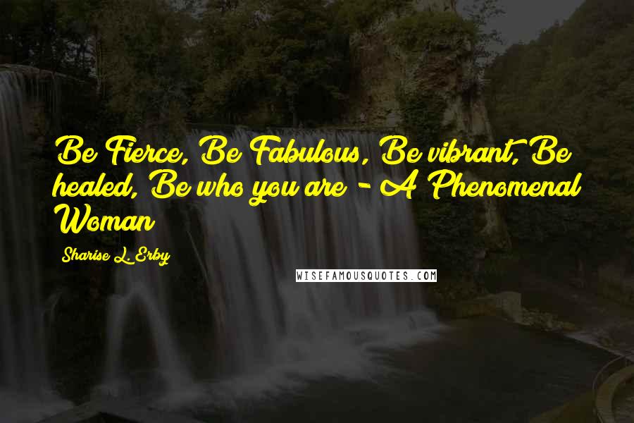 Sharise L. Erby Quotes: Be Fierce, Be Fabulous, Be vibrant, Be healed, Be who you are - A Phenomenal Woman!