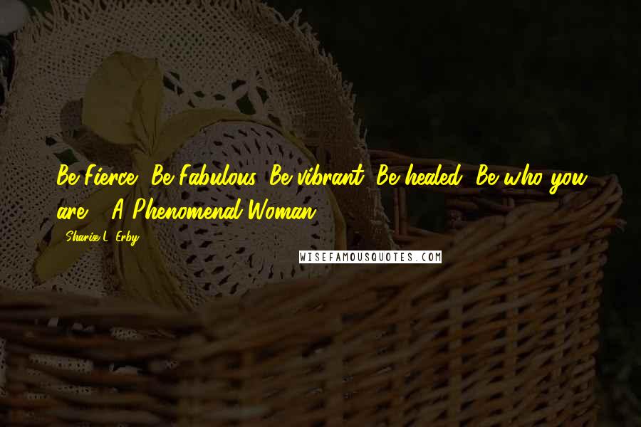 Sharise L. Erby Quotes: Be Fierce, Be Fabulous, Be vibrant, Be healed, Be who you are - A Phenomenal Woman!