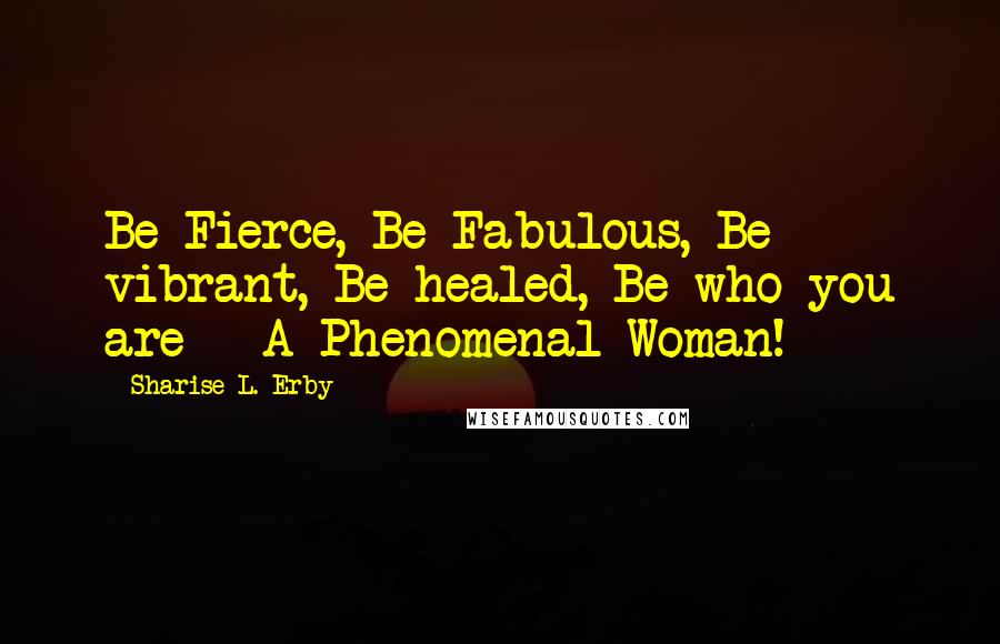 Sharise L. Erby Quotes: Be Fierce, Be Fabulous, Be vibrant, Be healed, Be who you are - A Phenomenal Woman!