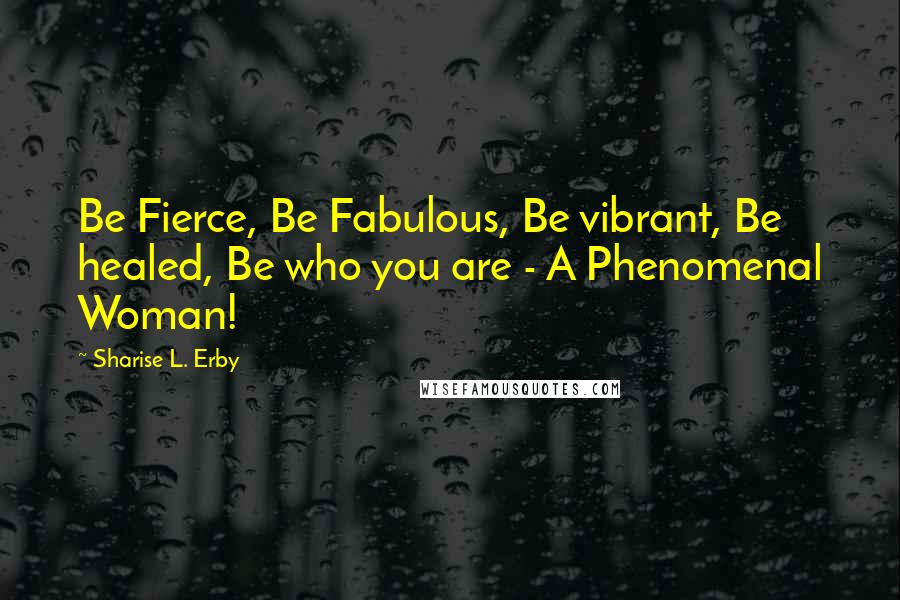 Sharise L. Erby Quotes: Be Fierce, Be Fabulous, Be vibrant, Be healed, Be who you are - A Phenomenal Woman!