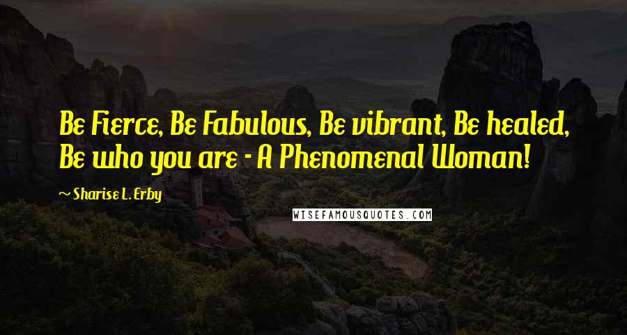 Sharise L. Erby Quotes: Be Fierce, Be Fabulous, Be vibrant, Be healed, Be who you are - A Phenomenal Woman!