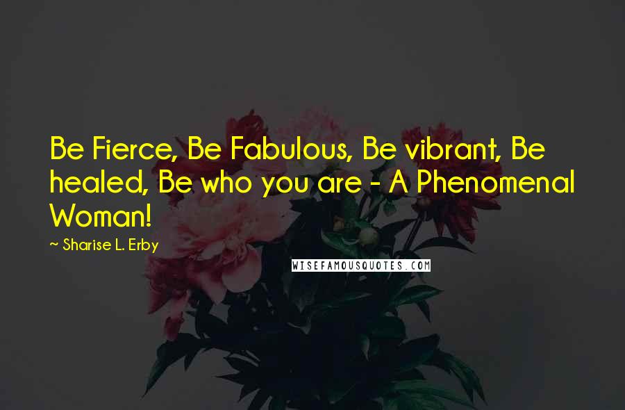 Sharise L. Erby Quotes: Be Fierce, Be Fabulous, Be vibrant, Be healed, Be who you are - A Phenomenal Woman!