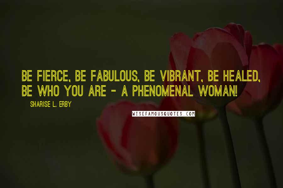 Sharise L. Erby Quotes: Be Fierce, Be Fabulous, Be vibrant, Be healed, Be who you are - A Phenomenal Woman!