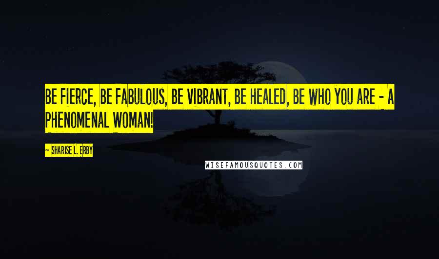 Sharise L. Erby Quotes: Be Fierce, Be Fabulous, Be vibrant, Be healed, Be who you are - A Phenomenal Woman!