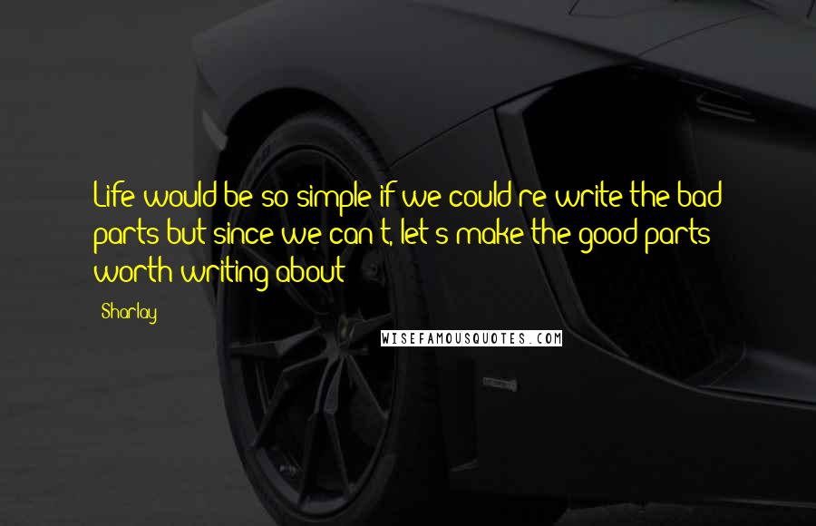 Sharlay Quotes: Life would be so simple if we could re-write the bad parts but since we can't, let's make the good parts worth writing about