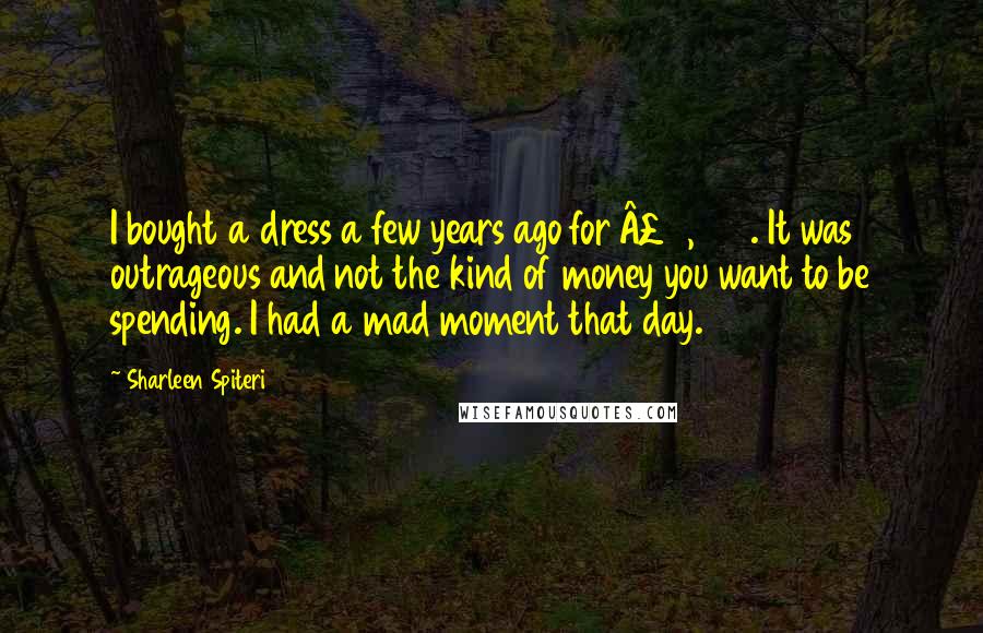Sharleen Spiteri Quotes: I bought a dress a few years ago for £2,500. It was outrageous and not the kind of money you want to be spending. I had a mad moment that day.