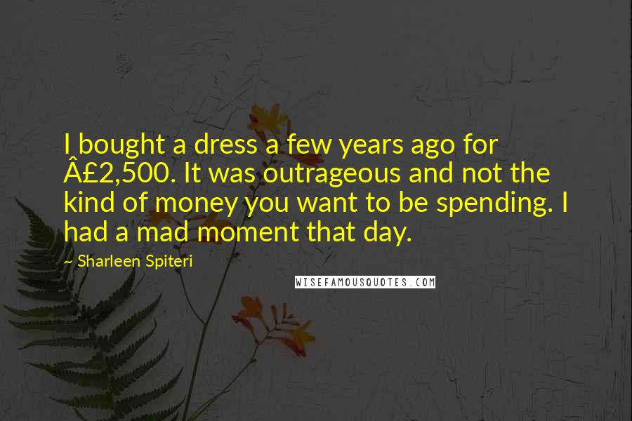 Sharleen Spiteri Quotes: I bought a dress a few years ago for £2,500. It was outrageous and not the kind of money you want to be spending. I had a mad moment that day.