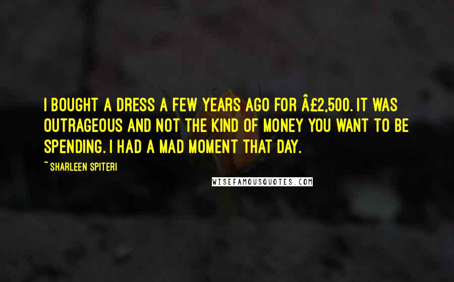 Sharleen Spiteri Quotes: I bought a dress a few years ago for £2,500. It was outrageous and not the kind of money you want to be spending. I had a mad moment that day.