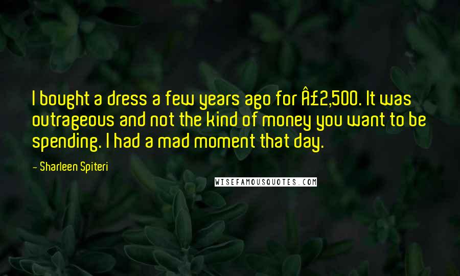 Sharleen Spiteri Quotes: I bought a dress a few years ago for £2,500. It was outrageous and not the kind of money you want to be spending. I had a mad moment that day.