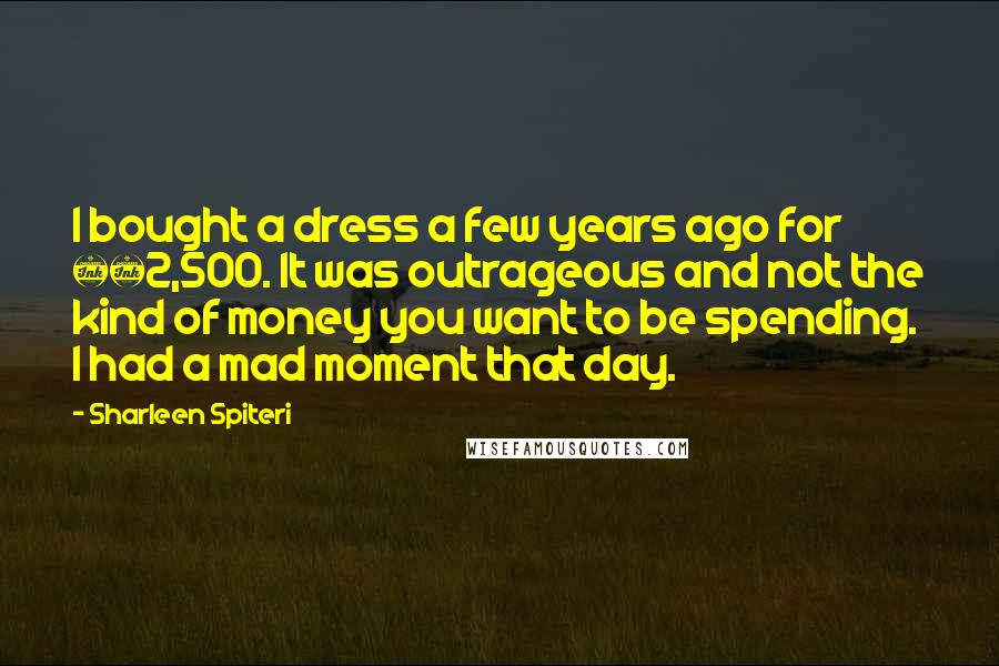 Sharleen Spiteri Quotes: I bought a dress a few years ago for £2,500. It was outrageous and not the kind of money you want to be spending. I had a mad moment that day.
