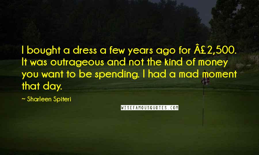 Sharleen Spiteri Quotes: I bought a dress a few years ago for £2,500. It was outrageous and not the kind of money you want to be spending. I had a mad moment that day.