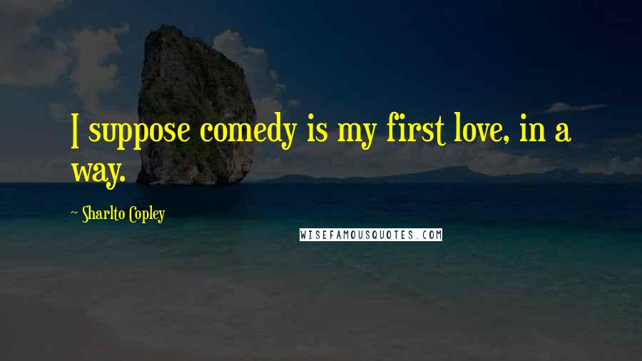 Sharlto Copley Quotes: I suppose comedy is my first love, in a way.