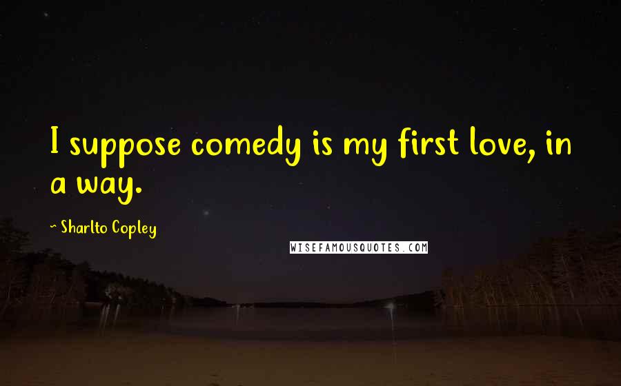 Sharlto Copley Quotes: I suppose comedy is my first love, in a way.