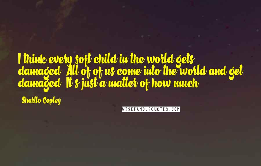 Sharlto Copley Quotes: I think every soft child in the world gets damaged. All of of us come into the world and get damaged. It's just a matter of how much.