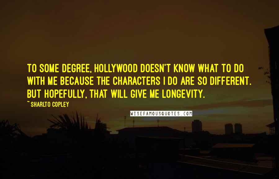 Sharlto Copley Quotes: To some degree, Hollywood doesn't know what to do with me because the characters I do are so different. But hopefully, that will give me longevity.