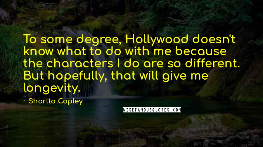 Sharlto Copley Quotes: To some degree, Hollywood doesn't know what to do with me because the characters I do are so different. But hopefully, that will give me longevity.