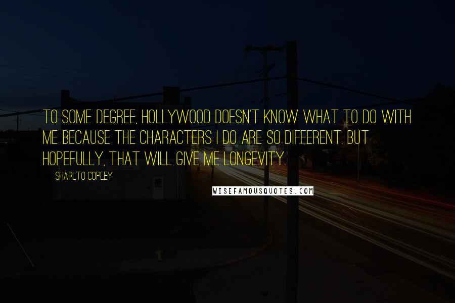 Sharlto Copley Quotes: To some degree, Hollywood doesn't know what to do with me because the characters I do are so different. But hopefully, that will give me longevity.