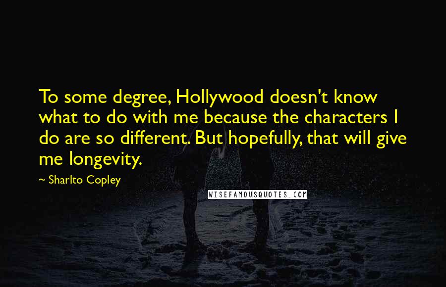 Sharlto Copley Quotes: To some degree, Hollywood doesn't know what to do with me because the characters I do are so different. But hopefully, that will give me longevity.