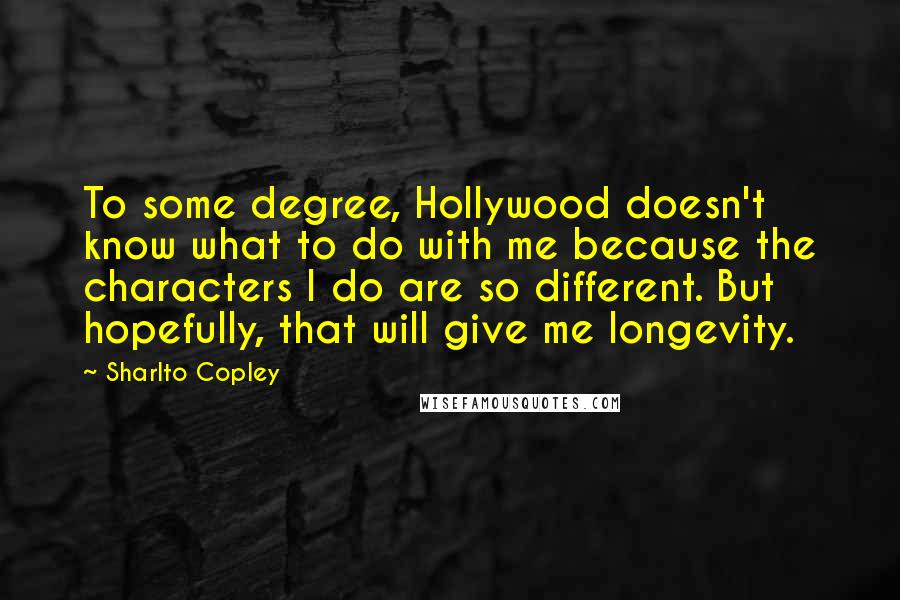 Sharlto Copley Quotes: To some degree, Hollywood doesn't know what to do with me because the characters I do are so different. But hopefully, that will give me longevity.