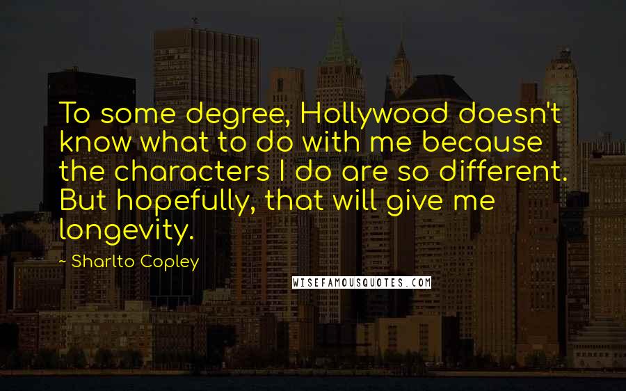 Sharlto Copley Quotes: To some degree, Hollywood doesn't know what to do with me because the characters I do are so different. But hopefully, that will give me longevity.