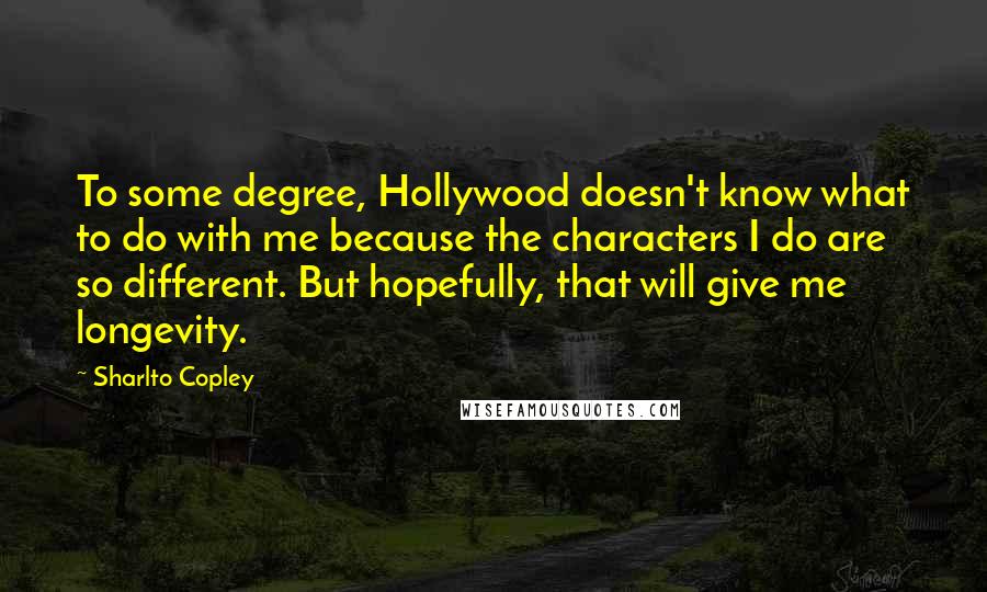 Sharlto Copley Quotes: To some degree, Hollywood doesn't know what to do with me because the characters I do are so different. But hopefully, that will give me longevity.