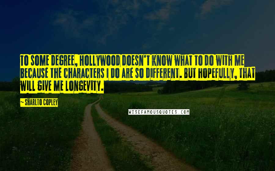 Sharlto Copley Quotes: To some degree, Hollywood doesn't know what to do with me because the characters I do are so different. But hopefully, that will give me longevity.